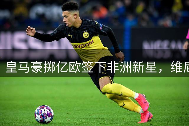 皇马豪掷亿欧签下非洲新星，维尼修斯未来成谜